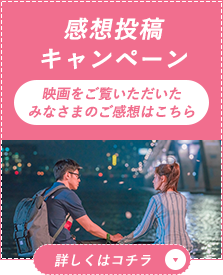 感想投稿キャンペーン 映画をご覧いただいたみなさまのご感想はこちら